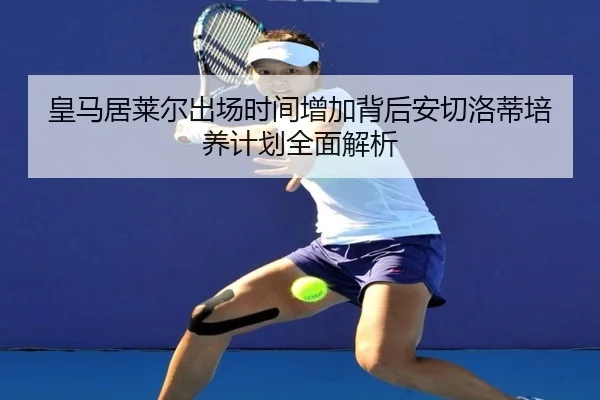 皇马居莱尔出场时间增加背后安切洛蒂培养计划全面解析 - leyu