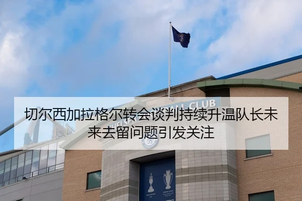 切尔西加拉格尔转会谈判持续升温队长未来去留问题引发关注 | leyu