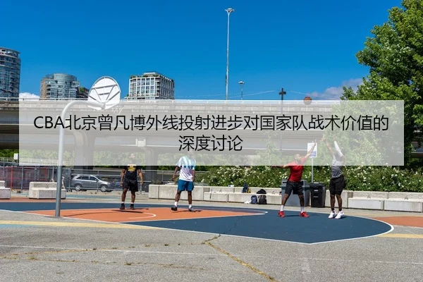 CBA北京曾凡博外线投射进步对国家队战术价值的深度讨论 - leyu