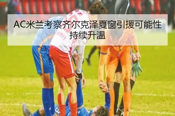 AC米兰考察齐尔克泽夏窗引援可能性持续升温 - leyu